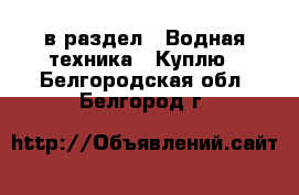  в раздел : Водная техника » Куплю . Белгородская обл.,Белгород г.